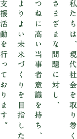 私たちは、現代社会を取り巻くさまざまな問題に対し、つねに高い当事者意識を持ち、よりよい未来づくりを目指した支援活動を行っております。