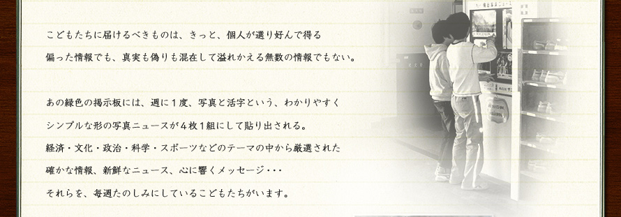 こどもたちに届けるべきものは、きっと、個人が選り好んで得る偏った情報でも、真実も偽りも混在して溢れかえる無数の情報でもない。あの緑色の掲示板には、週に１度、写真と活字という、わかりやすくシンプルな形の写真ニュースが４枚１組にして貼り出される。経済・文化・政治・科学・スポーツなどのテーマの中から厳選された確かな情報、新鮮なニュース、心に響くメッセージ・・・それらを、毎週たのしみにしているこどもたちがいます。