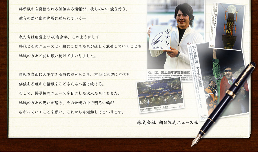 掲示板から発信される価値ある情報が、彼らの心に焼き付き、彼らの思い出の片隅に彩られていく―私たちは創業より４0有余年、このようにして時代とそのニュースと一緒にこどもたちが逞しく成長していくことを地域の方々と共に願い続けてまいりました。情報を自由に入手できる時代だからこそ、本当に大切にすべき価値ある確かな情報をこどもたちへ届け続ける。そして、掲示板のニュースを目にした大人たちにもまた、地域の方々の思いが届き、その地域の中で明るい輪が広がっていくことを願い、これからも活動してまいります。　株式会社 朝日写真ニュース社