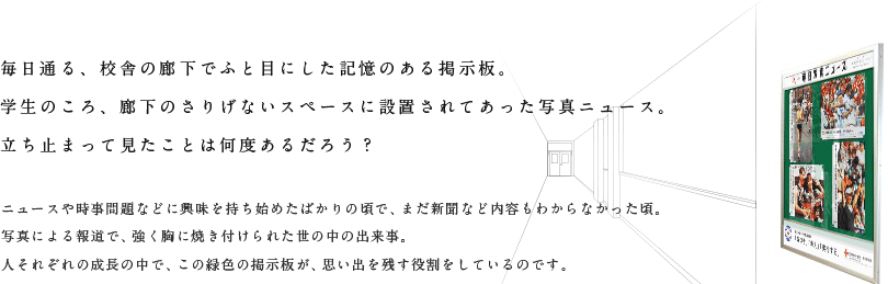 毎日通る、校舎の廊下でふと目にした記憶のある掲示板。学生のころ、廊下のさりげないスペースに設置されてあった写真ニュース。立ち止まって見たことは何度あるだろう？